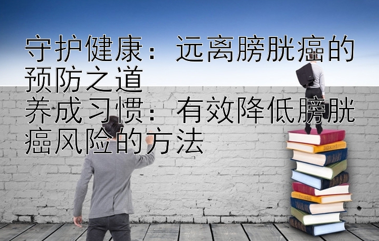 守护健康：远离膀胱癌的预防之道  
养成习惯：有效降低膀胱癌风险的方法